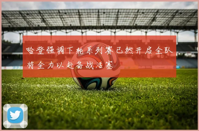 哈登强调下轮系列赛已然开启全队将全力以赴备战活塞