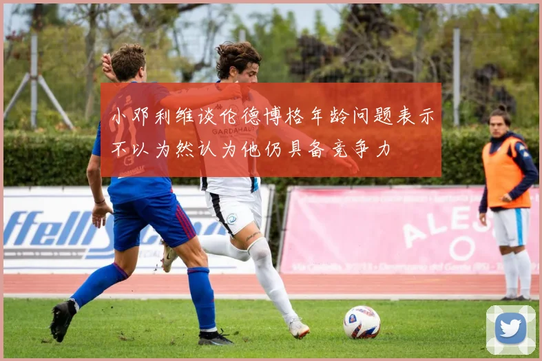 小邓利维谈伦德博格年龄问题表示不以为然认为他仍具备竞争力
