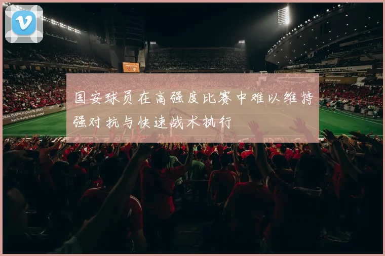 国安球员在高强度比赛中难以维持强对抗与快速战术执行