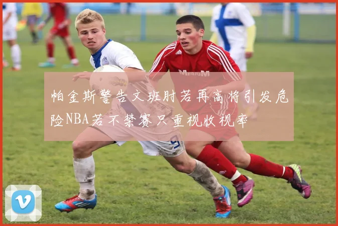 帕金斯警告文班肘若再高将引发危险NBA若不禁赛只重视收视率