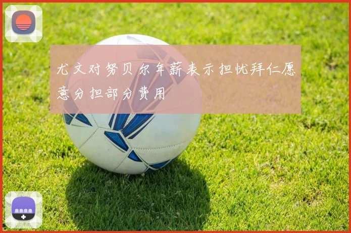 尤文对努贝尔年薪表示担忧拜仁愿意分担部分费用