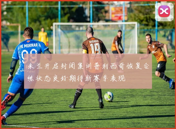 米兰开启封闭集训普利西奇恢复合练状态良好期待新赛季表现