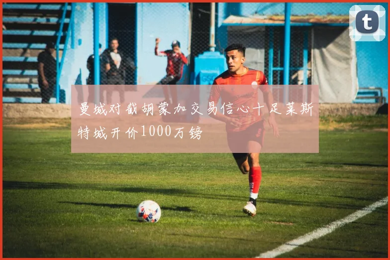 曼城对截胡蒙加交易信心十足莱斯特城开价1000万镑