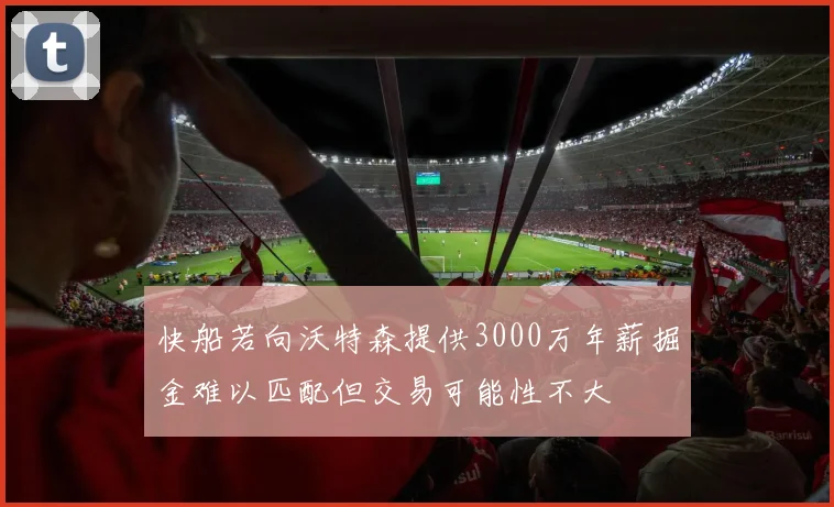 快船若向沃特森提供3000万年薪掘金难以匹配但交易可能性不大