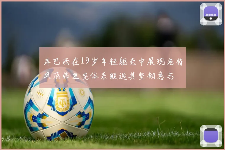 库巴西在19岁年轻躯壳中展现老将风范弗里克体系锻造其坚韧意志