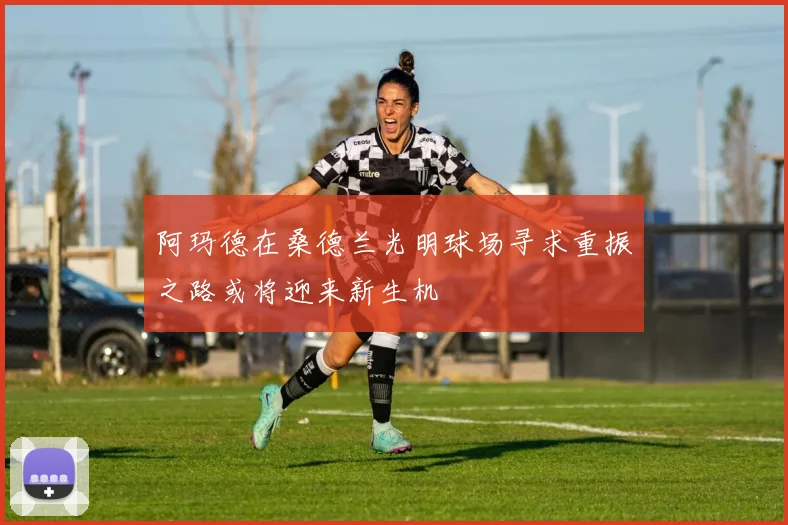 阿玛德在桑德兰光明球场寻求重振之路或将迎来新生机