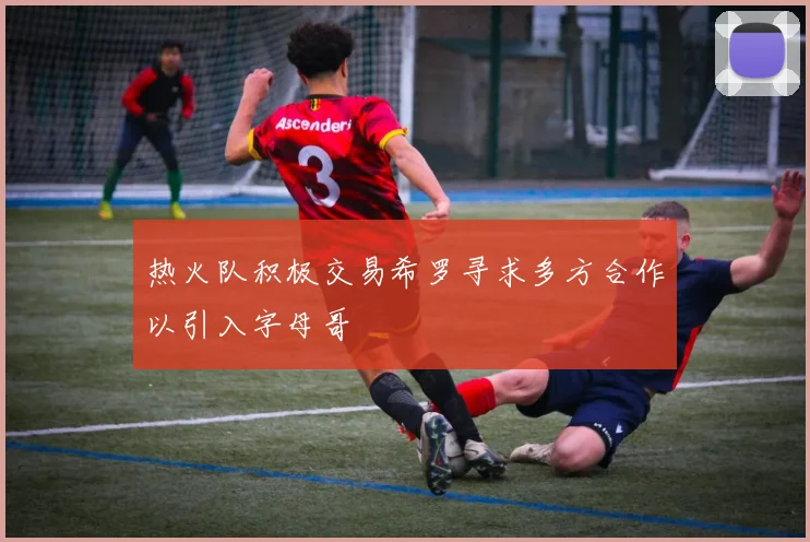 热火队积极交易希罗寻求多方合作以引入字母哥