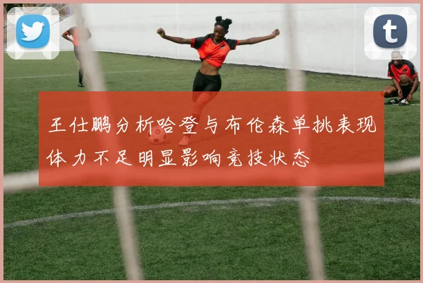 王仕鹏分析哈登与布伦森单挑表现体力不足明显影响竞技状态